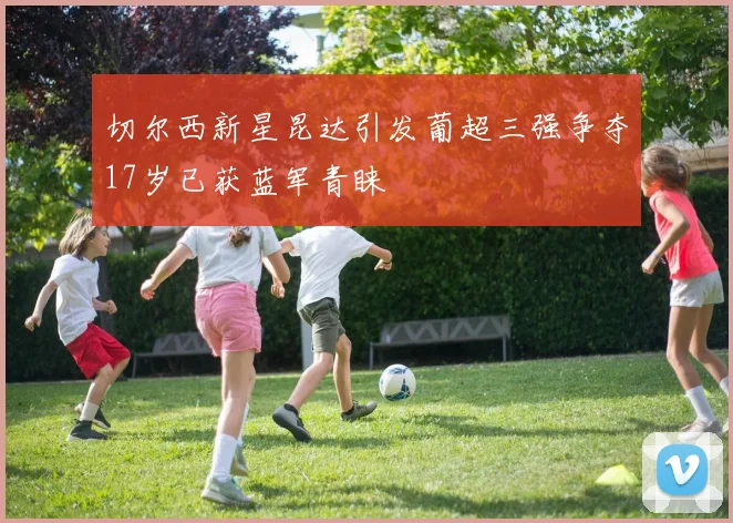 切尔西新星昆达引发葡超三强争夺17岁已获蓝军青睐