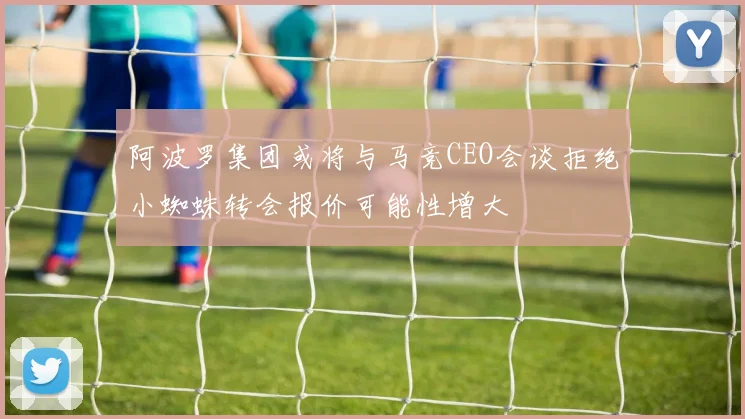 阿波罗集团或将与马竞CEO会谈拒绝小蜘蛛转会报价可能性增大