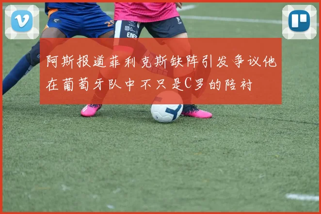 阿斯报道菲利克斯缺阵引发争议他在葡萄牙队中不只是C罗的陪衬