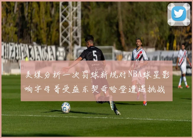 美媒分析一次罚球新规对NBA球星影响字母哥受益东契奇哈登遭遇挑战
