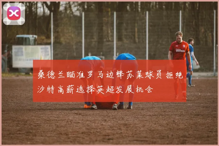 桑德兰瞄准罗马边锋苏莱球员拒绝沙特高薪选择英超发展机会